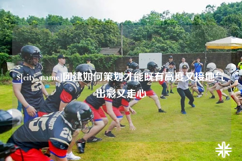 襄阳团建如何策划才能既有高度又接地气出彩又走心